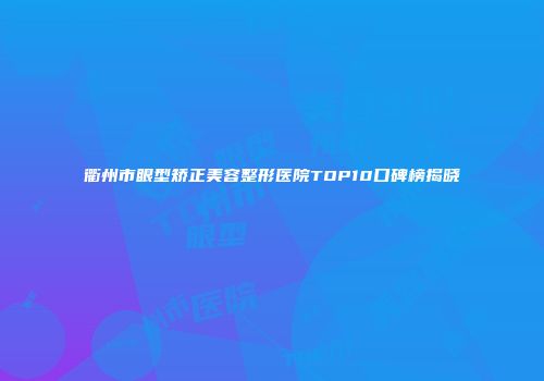衢州市眼型矫正美容整形医院TOP10口碑榜揭晓