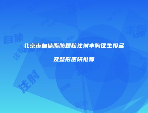 北京市自体脂肪颗粒注射丰胸医生排名及整形医院推荐