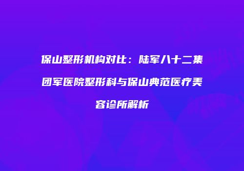 保山整形机构对比：陆军八十二集团军医院整形科与保山典范医疗美容诊所解析