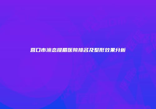 营口市液态提眉医院排名及整形效果分析