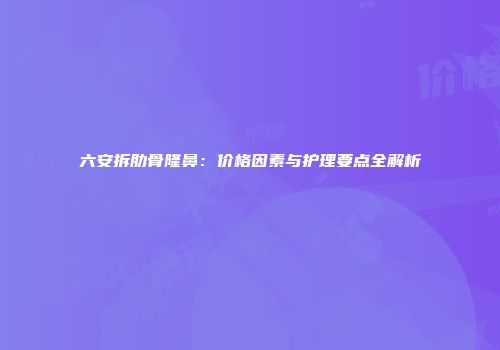 六安拆肋骨隆鼻：价格因素与护理要点全解析