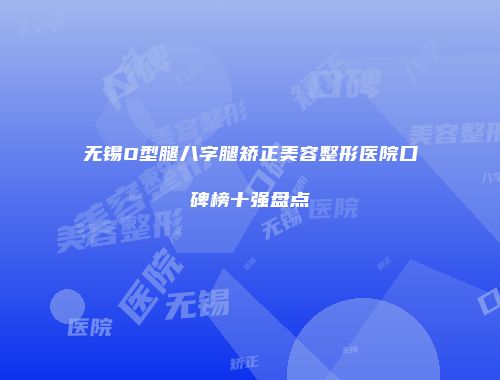 无锡O型腿八字腿矫正美容整形医院口碑榜十强盘点