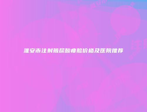 淮安市注射玻尿酸瘦脸价格及医院推荐