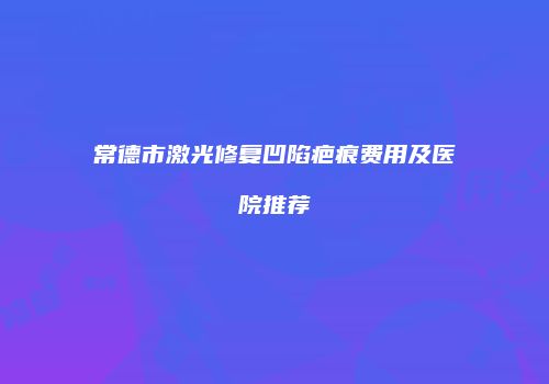 常德市激光修复凹陷疤痕费用及医院推荐