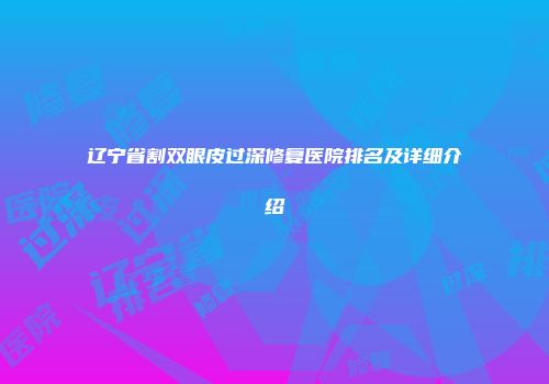 辽宁省割双眼皮过深修复医院排名及详细介绍