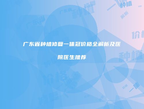 广东省种植修复一体冠价格全解析及医院医生推荐