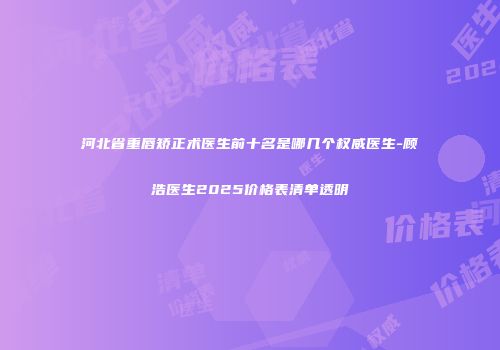 河北省重唇矫正术医生前十名是哪几个权威医生-顾浩医生2025价格表清单透明