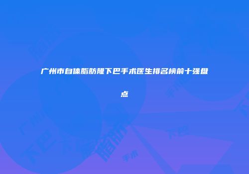 广州市自体脂肪隆下巴手术医生排名榜前十强盘点