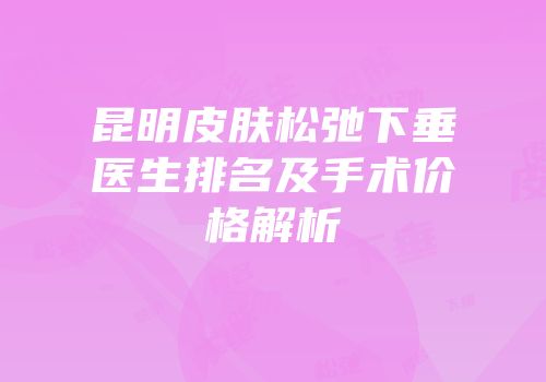 昆明皮肤松弛下垂医生排名及手术价格解析
