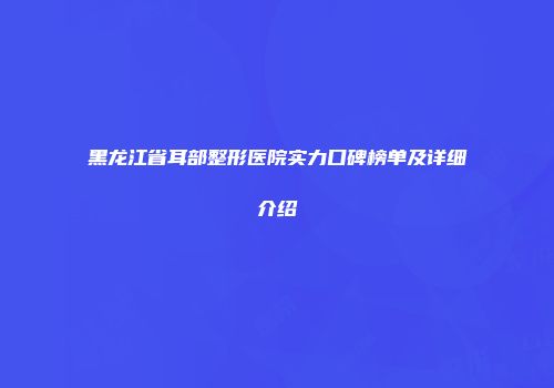 黑龙江省耳部整形医院实力口碑榜单及详细介绍