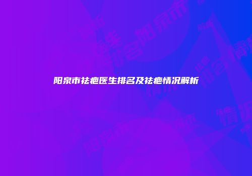 阳泉市祛疤医生排名及祛疤情况解析