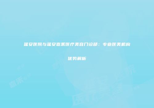 延安医院与延安嘉禾医疗美容门诊部：专业医美机构优势解析