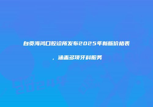 自贡海鸿口腔诊所发布2025年新版价格表，涵盖多项牙科服务