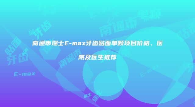 南通市瑞士E-max牙齿贴面单颗项目价格、医院及医生推荐