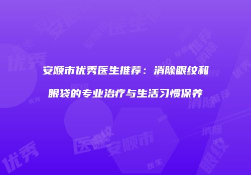 安顺市优秀医生推荐：消除眼纹和眼袋的专业治疗与生活习惯保养