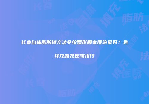 长春自体脂肪填充法令纹整形哪家医院最好？选择攻略及医院排行