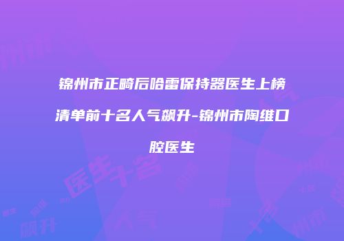 锦州市正畸后哈雷保持器医生上榜清单前十名人气飙升-锦州市陶维口腔医生