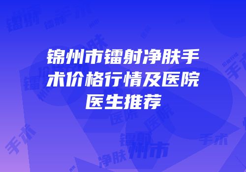 锦州市镭射净肤手术价格行情及医院医生推荐