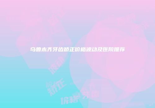 乌鲁木齐牙齿矫正价格波动及医院推荐