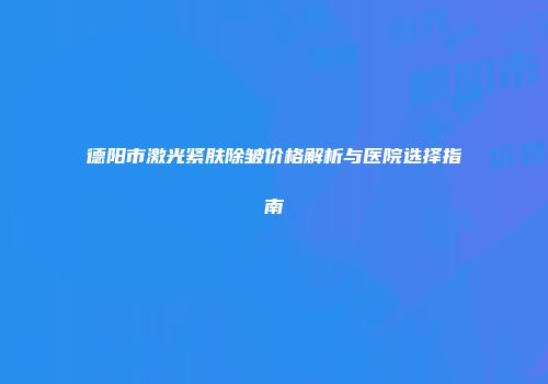 德阳市激光紧肤除皱价格解析与医院选择指南