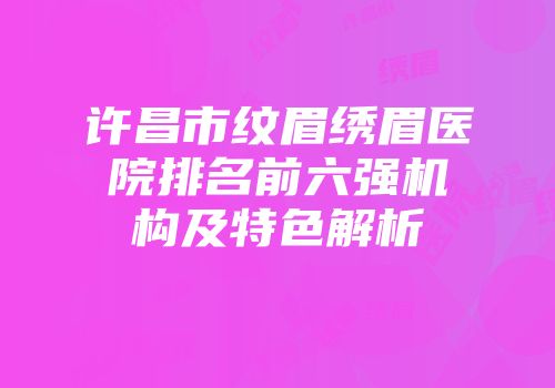 许昌市纹眉绣眉医院排名前六强机构及特色解析