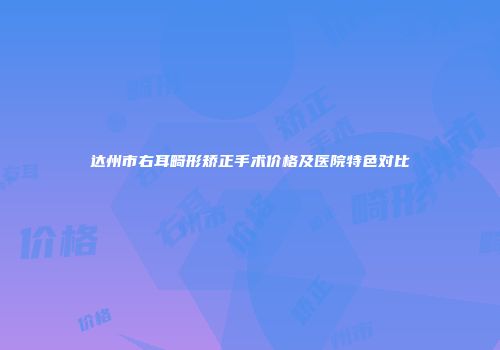 达州市右耳畸形矫正手术价格及医院特色对比