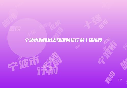 宁波市咖啡斑去除医院排行前十强推荐