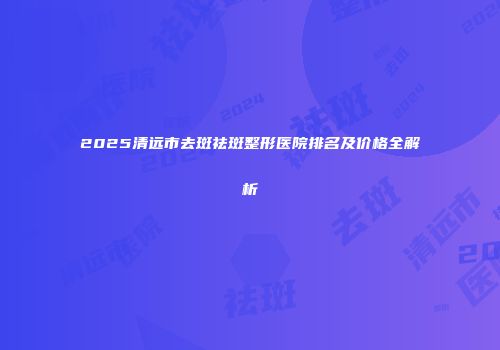 2025清远市去斑祛斑整形医院排名及价格全解析