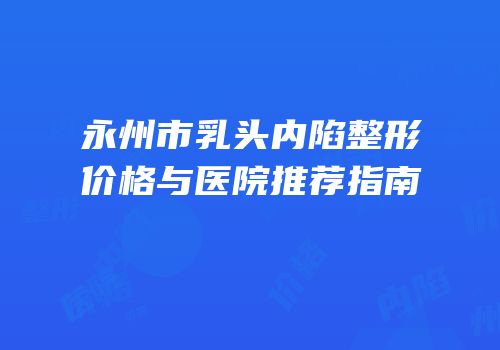 永州市乳头内陷整形价格与医院推荐指南