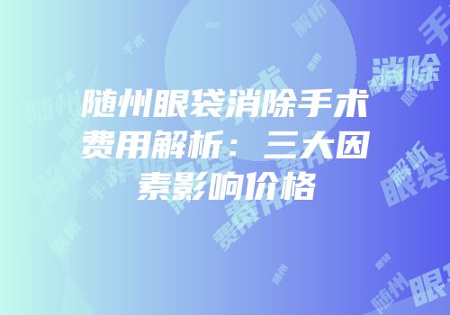 随州眼袋消除手术费用解析：三大因素影响价格