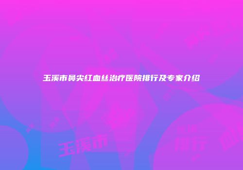 玉溪市鼻尖红血丝治疗医院排行及专家介绍