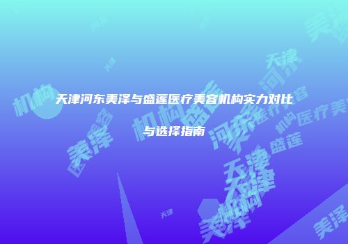 天津河东美泽与盛莲医疗美容机构实力对比与选择指南