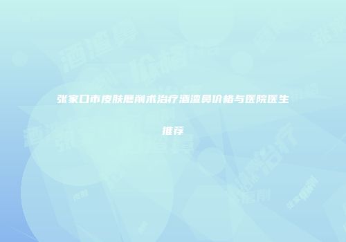 张家口市皮肤磨削术治疗酒渣鼻价格与医院医生推荐