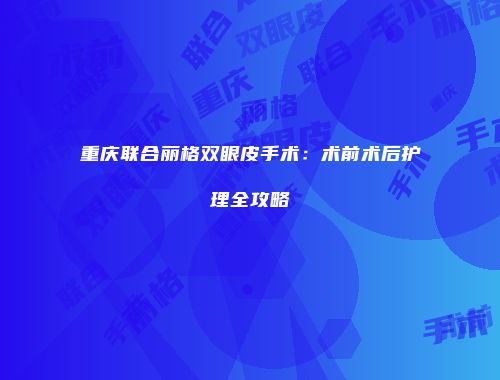 重庆联合丽格双眼皮手术：术前术后护理全攻略