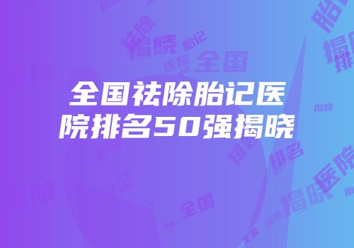 全国祛除胎记医院排名50强揭晓
