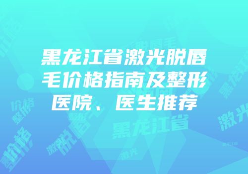 黑龙江省激光脱唇毛价格指南及整形医院、医生推荐