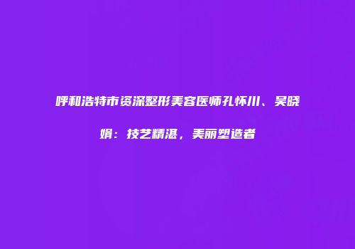 呼和浩特市资深整形美容医师孔怀川、吴晓娟：技艺精湛，美丽塑造者