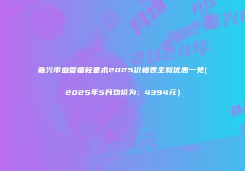 嘉兴市血管瘤栓塞术2025价格表全新优惠一览(2025年5月均价为：4394元）