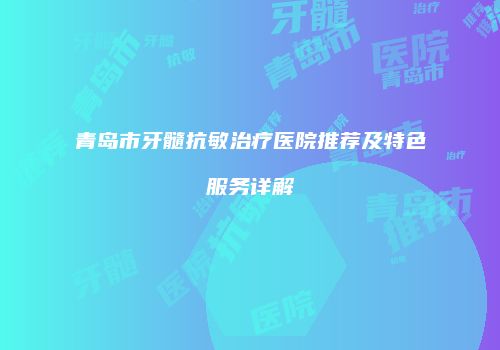青岛市牙髓抗敏治疗医院推荐及特色服务详解