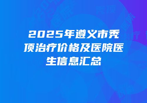 2025年遵义市秃顶治疗价格及医院医生信息汇总