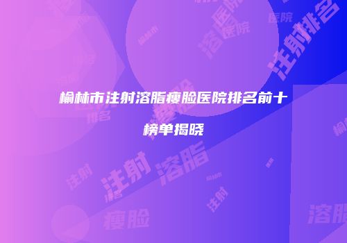 榆林市注射溶脂瘦脸医院排名前十榜单揭晓