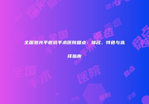 全国激光平痘坑手术医院盘点：排名、特色与选择指南