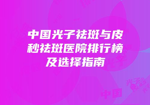 中国光子祛斑与皮秒祛斑医院排行榜及选择指南