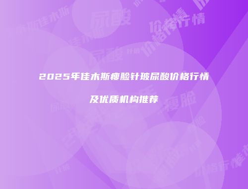 2025年佳木斯瘦脸针玻尿酸价格行情及优质机构推荐