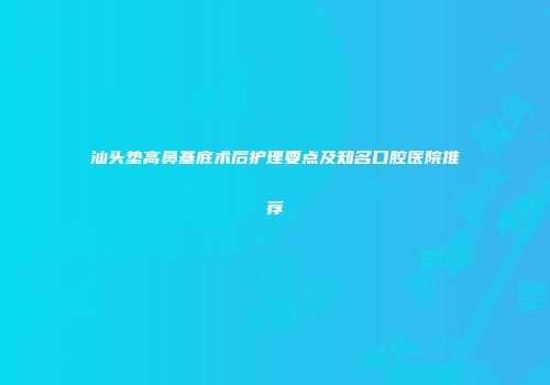 汕头垫高鼻基底术后护理要点及知名口腔医院推荐