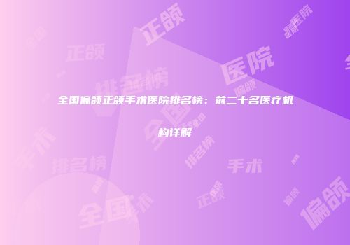 全国偏颌正颌手术医院排名榜：前二十名医疗机构详解