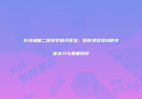 长沙湘雅二医院李晓芳医生：整形美容领域的专业实力与患者好评