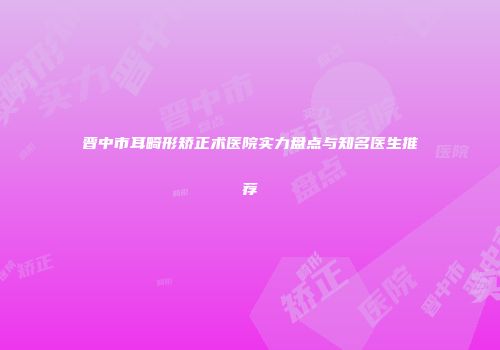 晋中市耳畸形矫正术医院实力盘点与知名医生推荐