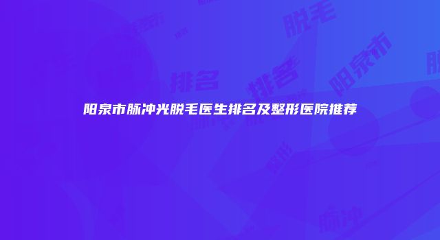 阳泉市脉冲光脱毛医生排名及整形医院推荐