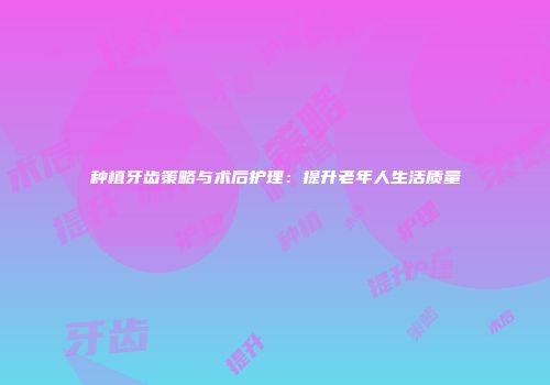 种植牙齿策略与术后护理：提升老年人生活质量